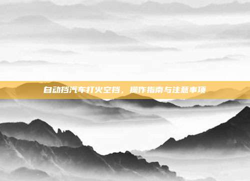 自动挡汽车打火空挡，操作指南与注意事项