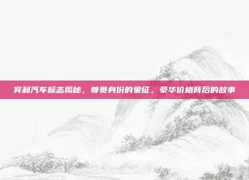 宾利汽车标志揭秘，尊贵身份的象征，豪华价格背后的故事