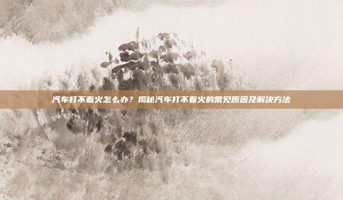 汽车打不着火怎么办？揭秘汽车打不着火的常见原因及解决方法