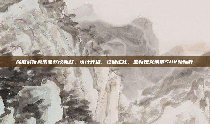 深度解析翼虎老款改新款，设计升级，性能进化，重新定义城市SUV新标杆