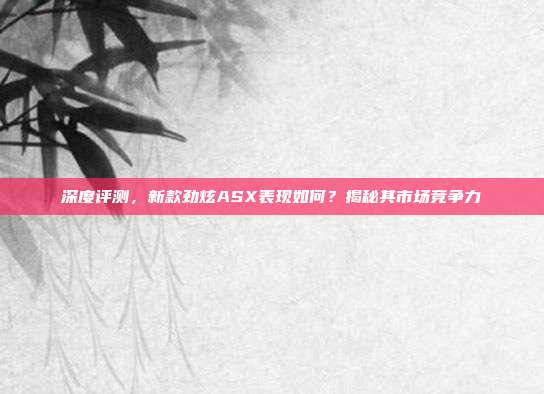 深度评测，新款劲炫ASX表现如何？揭秘其市场竞争力