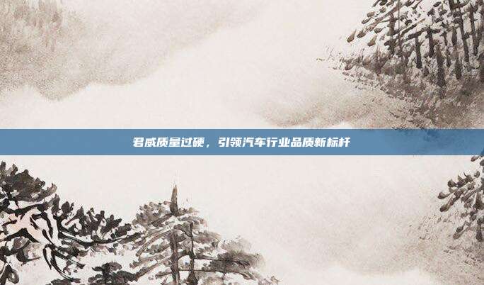 君威质量过硬，引领汽车行业品质新标杆