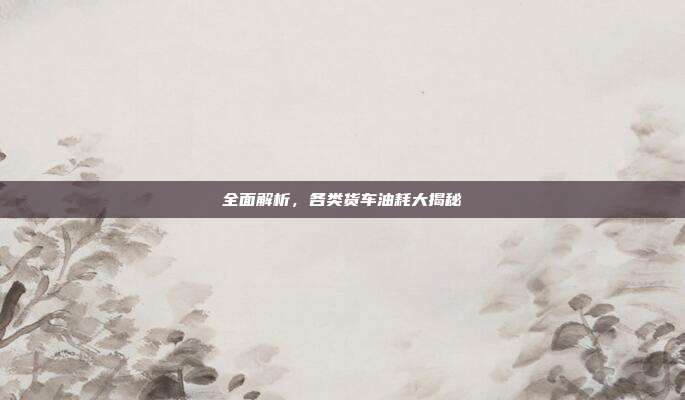 全面解析，各类货车油耗大揭秘
