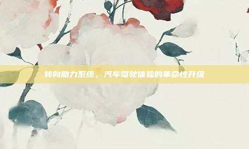 转向助力系统，汽车驾驶体验的革命性升级