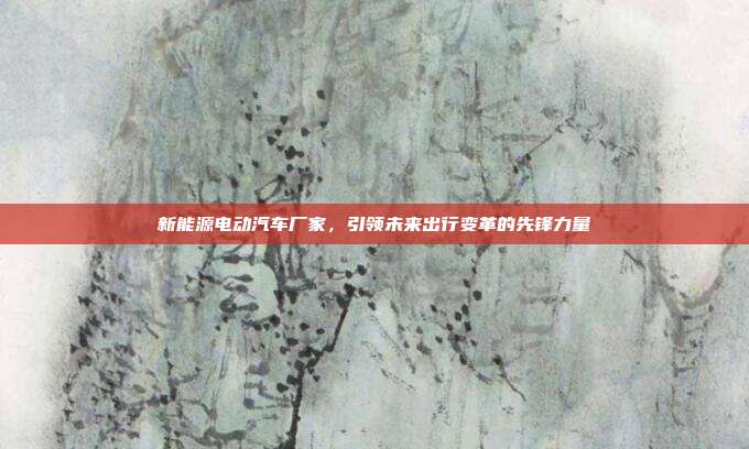 新能源电动汽车厂家，引领未来出行变革的先锋力量