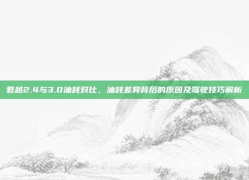 君越2.4与3.0油耗对比，油耗差异背后的原因及驾驶技巧解析