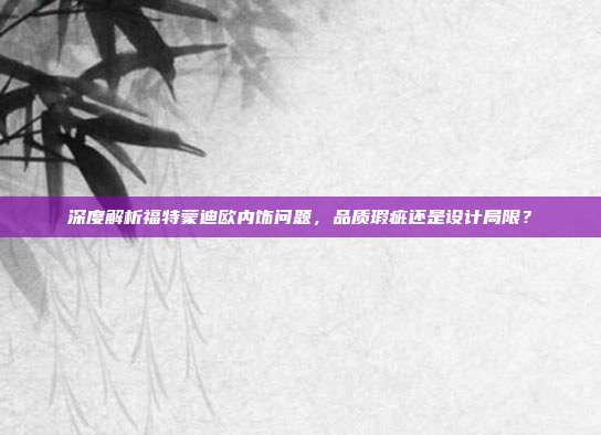 深度解析福特蒙迪欧内饰问题，品质瑕疵还是设计局限？