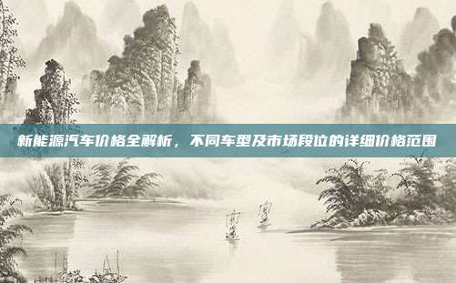 新能源汽车价格全解析，不同车型及市场段位的详细价格范围