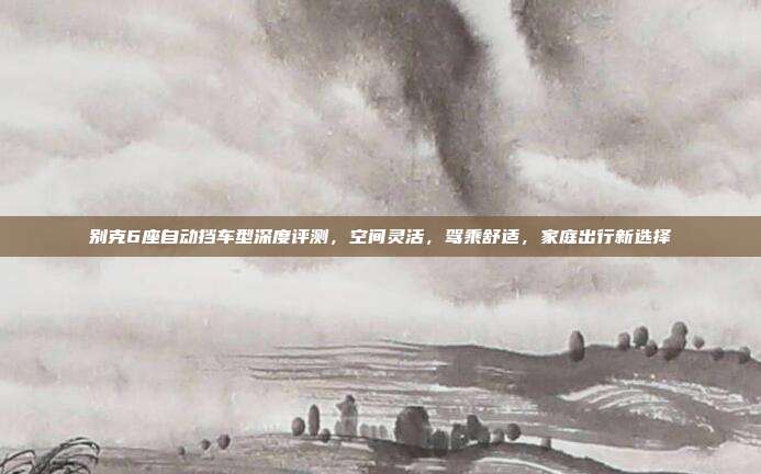 别克6座自动挡车型深度评测，空间灵活，驾乘舒适，家庭出行新选择