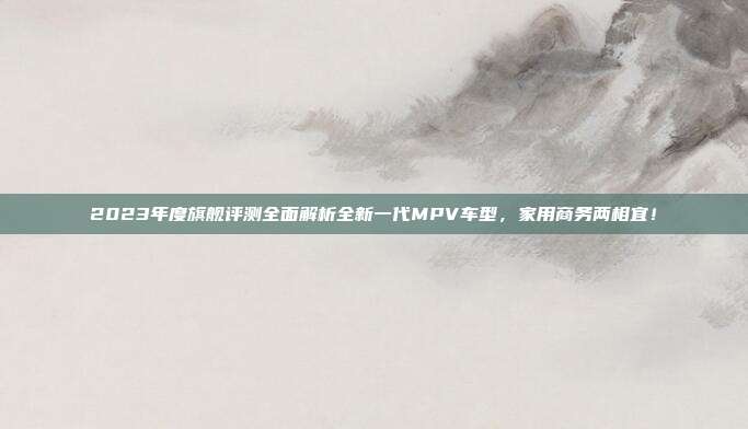 2023年度旗舰评测全面解析全新一代MPV车型，家用商务两相宜！