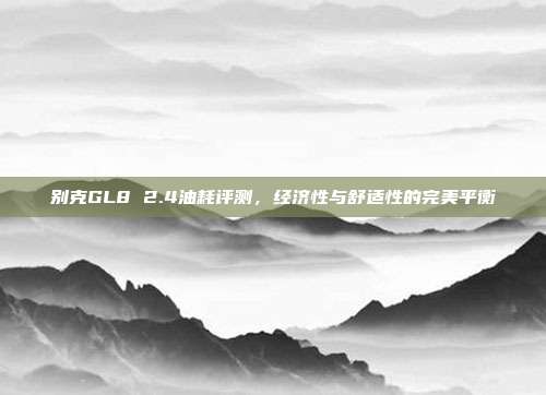 别克GL8 2.4油耗评测，经济性与舒适性的完美平衡