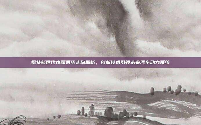 福特新世代水暖系统走向解析，创新技术引领未来汽车动力系统