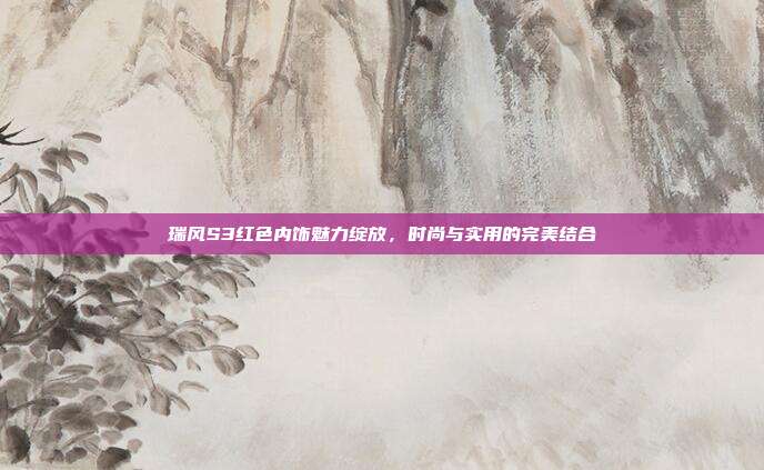 瑞风S3红色内饰魅力绽放，时尚与实用的完美结合