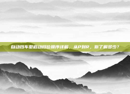 自动挡车型启动档位顺序详解，从P到R，你了解多少？
