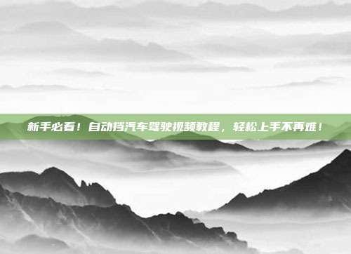 新手必看！自动挡汽车驾驶视频教程，轻松上手不再难！