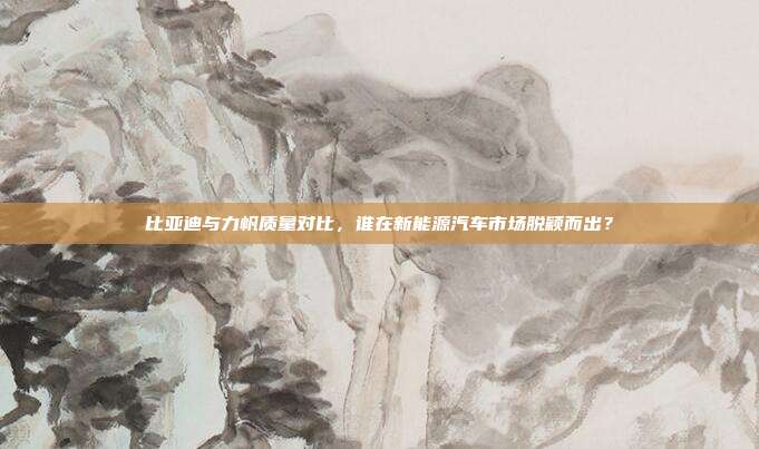 比亚迪与力帆质量对比，谁在新能源汽车市场脱颖而出？
