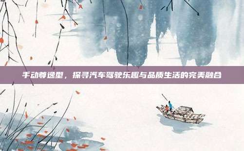 手动尊逸型，探寻汽车驾驶乐趣与品质生活的完美融合