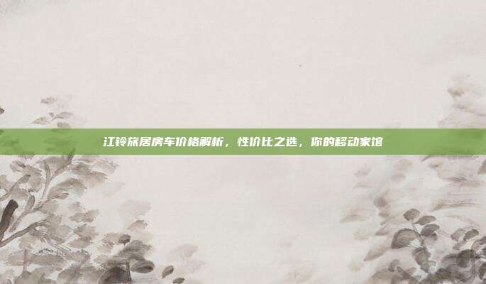 江铃旅居房车价格解析，性价比之选，你的移动家馆