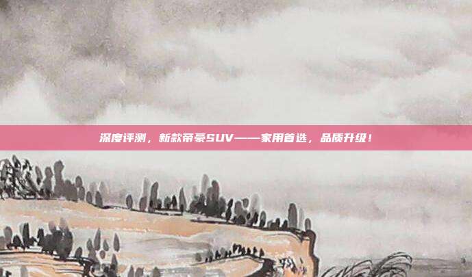 深度评测，新款帝豪SUV——家用首选，品质升级！