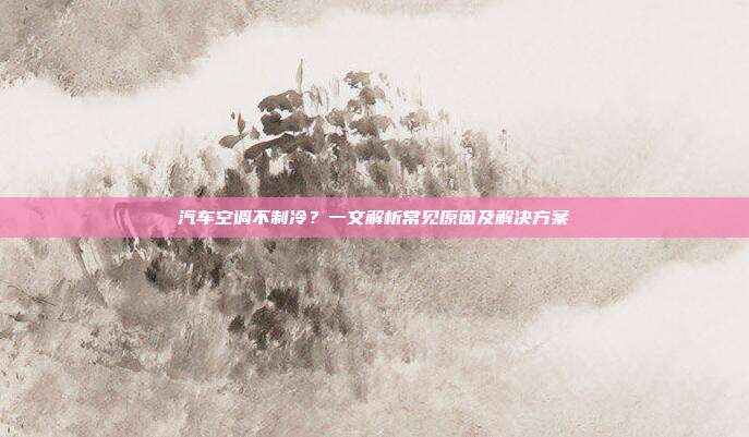 汽车空调不制冷？一文解析常见原因及解决方案