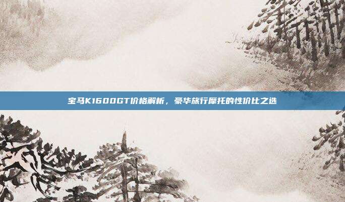 宝马K1600GT价格解析，豪华旅行摩托的性价比之选