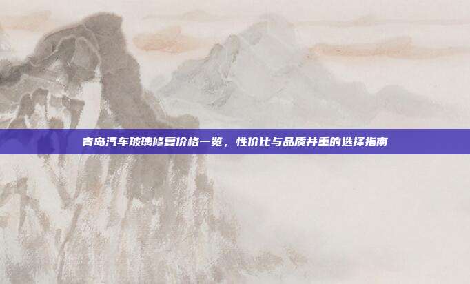 青岛汽车玻璃修复价格一览，性价比与品质并重的选择指南