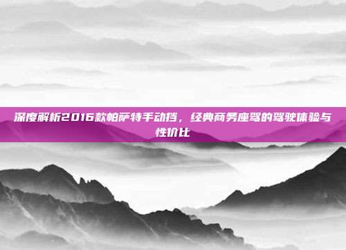 深度解析2016款帕萨特手动挡，经典商务座驾的驾驶体验与性价比