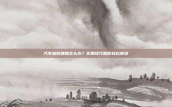 汽车油耗增加怎么办？实用技巧助你轻松解决