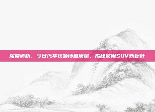 深度解析，今日汽车视频博越质量，揭秘家用SUV新标杆