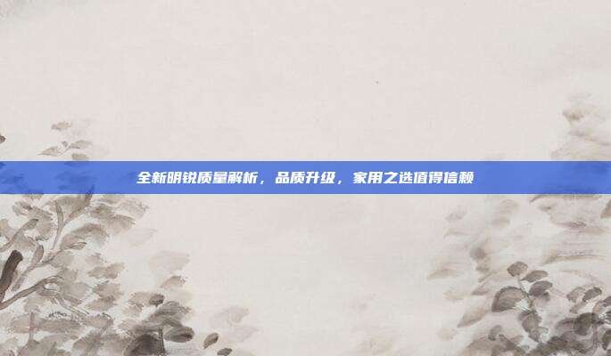 全新明锐质量解析，品质升级，家用之选值得信赖