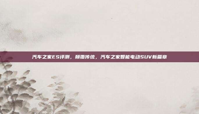 汽车之家ES评测，颠覆传统，汽车之家智能电动SUV新篇章