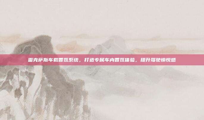 雷克萨斯车载香氛系统，打造专属车内香氛体验，提升驾驶愉悦感