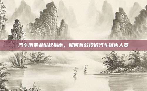 汽车消费者维权指南，如何有效投诉汽车销售人员