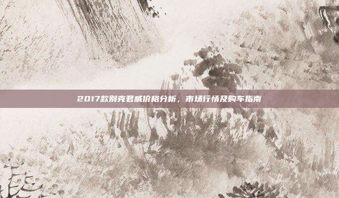 2017款别克君威价格分析，市场行情及购车指南