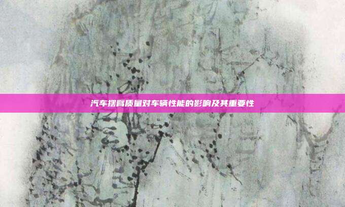 汽车摆臂质量对车辆性能的影响及其重要性