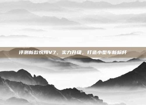 评测新款悦翔V7，实力升级，打造小型车新标杆