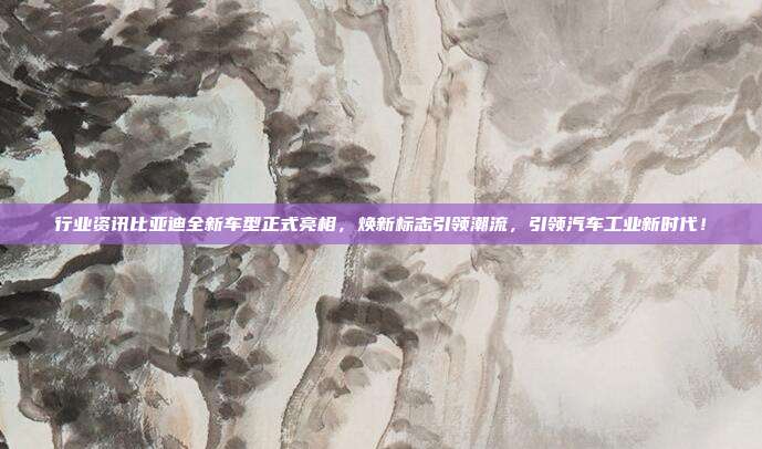 行业资讯比亚迪全新车型正式亮相，焕新标志引领潮流，引领汽车工业新时代！