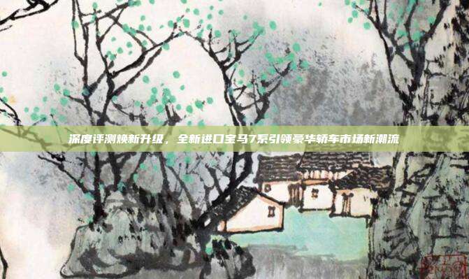 深度评测焕新升级，全新进口宝马7系引领豪华轿车市场新潮流