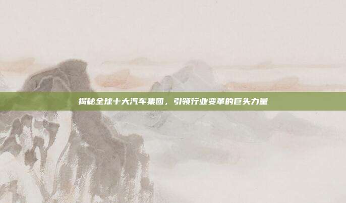 揭秘全球十大汽车集团，引领行业变革的巨头力量