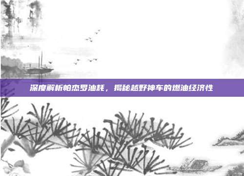 深度解析帕杰罗油耗，揭秘越野神车的燃油经济性