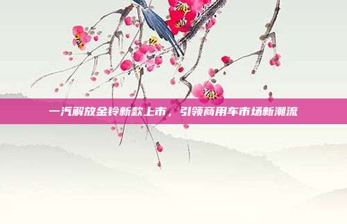一汽解放金铃新款上市，引领商用车市场新潮流