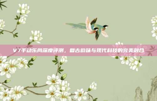 V7手动乐尚深度评测，复古韵味与现代科技的完美融合