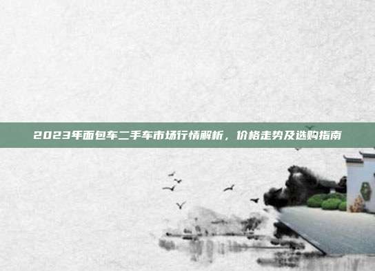 2023年面包车二手车市场行情解析，价格走势及选购指南