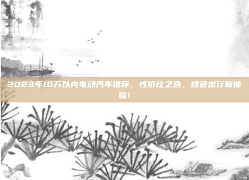 2023年10万以内电动汽车推荐，性价比之选，绿色出行新体验！
