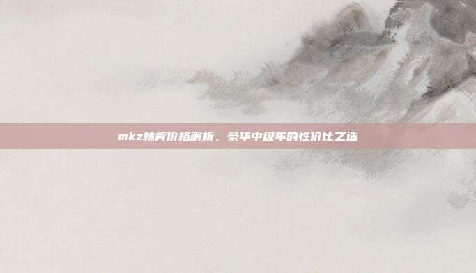 mkz林肯价格解析，豪华中级车的性价比之选