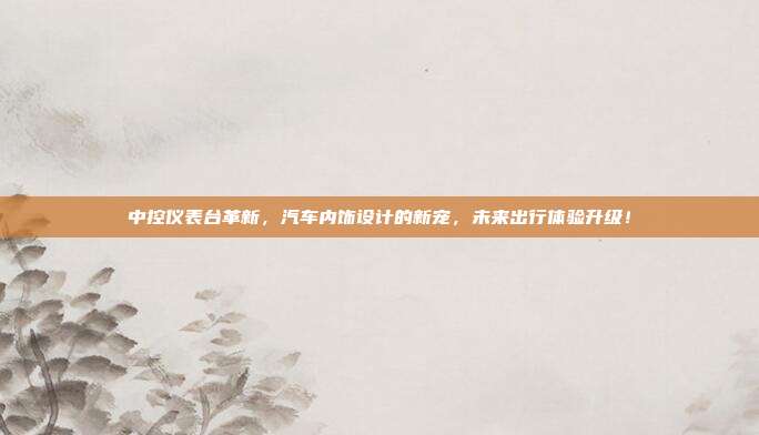 中控仪表台革新，汽车内饰设计的新宠，未来出行体验升级！