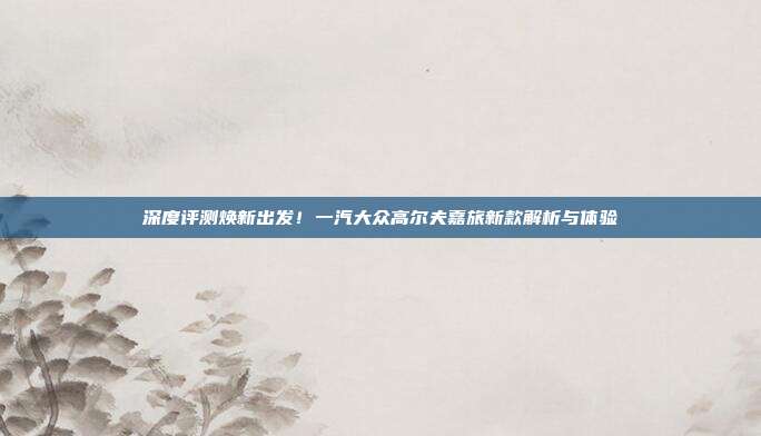 深度评测焕新出发！一汽大众高尔夫嘉旅新款解析与体验