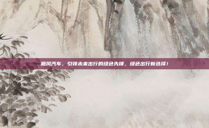 飓风汽车，引领未来出行的绿色先锋，绿色出行新选择！