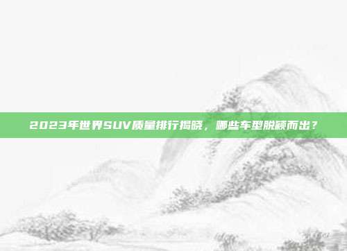 2023年世界SUV质量排行揭晓，哪些车型脱颖而出？