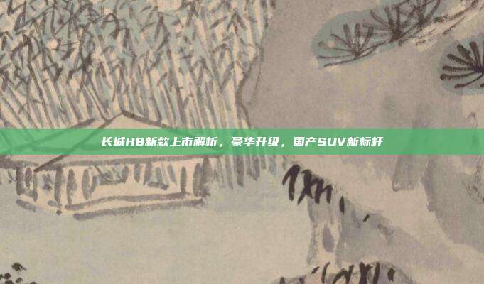 长城H8新款上市解析，豪华升级，国产SUV新标杆